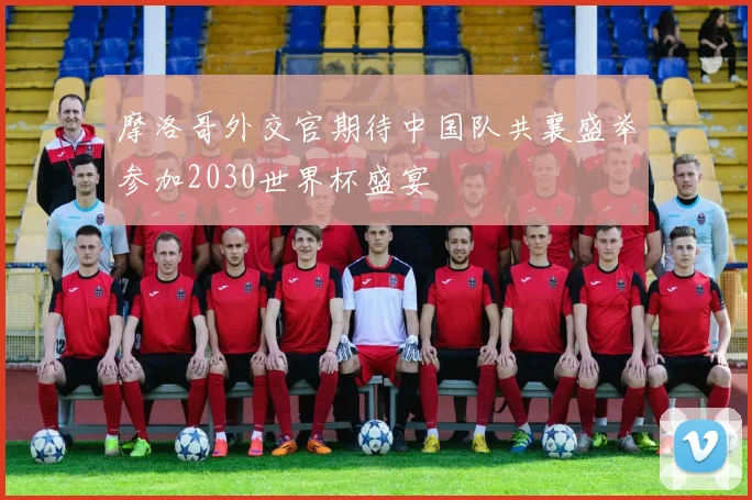 摩洛哥外交官期待中国队共襄盛举参加2030世界杯盛宴